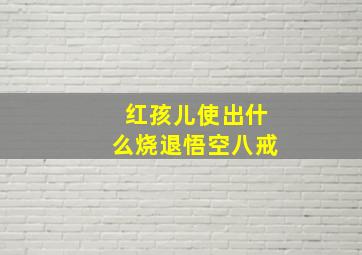 红孩儿使出什么烧退悟空八戒