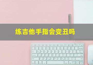 练吉他手指会变丑吗