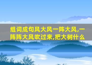 组词成句风大风一阵大风,一阵阵大风吹过来,把大树什么