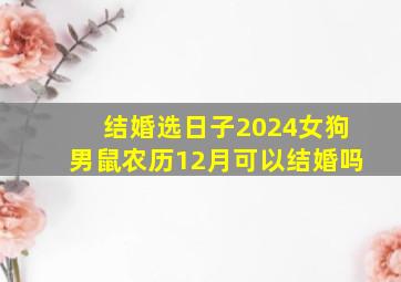 结婚选日子2024女狗男鼠农历12月可以结婚吗