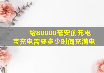 给80000毫安的充电宝充电需要多少时间充满电