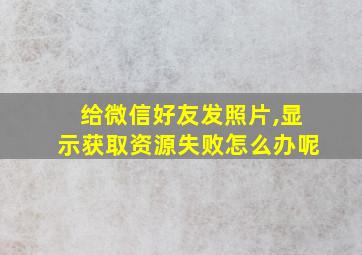 给微信好友发照片,显示获取资源失败怎么办呢