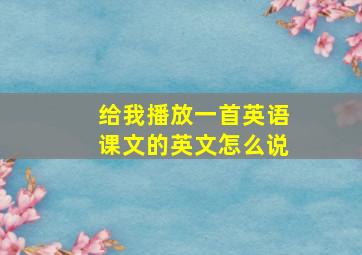 给我播放一首英语课文的英文怎么说