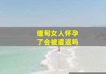 缅甸女人怀孕了会被遣返吗