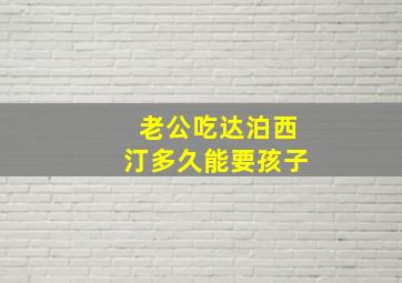 老公吃达泊西汀多久能要孩子