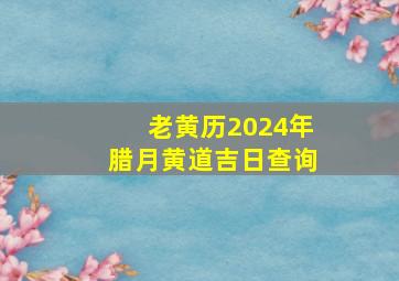 老黄历2024年腊月黄道吉日查询