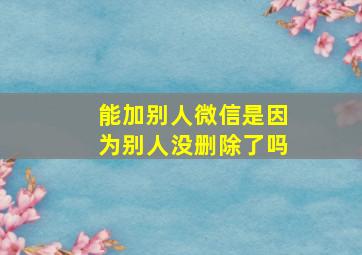 能加别人微信是因为别人没删除了吗