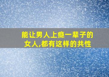 能让男人上瘾一辈子的女人,都有这样的共性