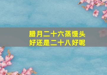 腊月二十六蒸馒头好还是二十八好呢