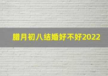 腊月初八结婚好不好2022