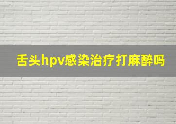 舌头hpv感染治疗打麻醉吗