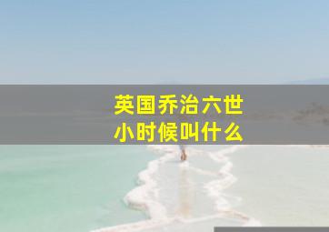 英国乔治六世小时候叫什么