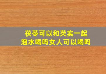 茯苓可以和芡实一起泡水喝吗女人可以喝吗