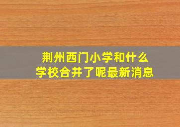 荆州西门小学和什么学校合并了呢最新消息