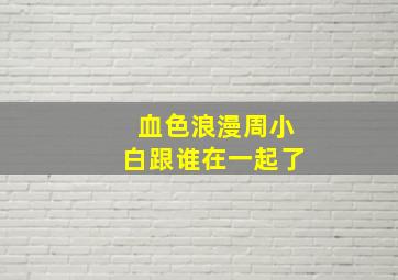 血色浪漫周小白跟谁在一起了