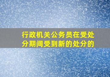 行政机关公务员在受处分期间受到新的处分的