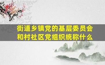 街道乡镇党的基层委员会和村社区党组织统称什么