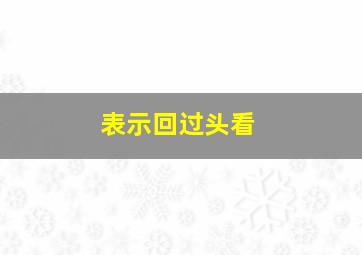 表示回过头看