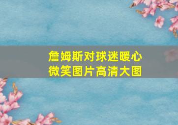 詹姆斯对球迷暖心微笑图片高清大图