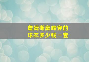 詹姆斯巅峰穿的球衣多少钱一套