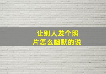 让别人发个照片怎么幽默的说