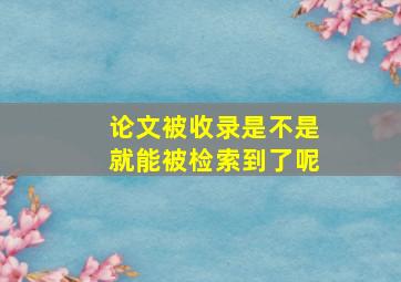 论文被收录是不是就能被检索到了呢