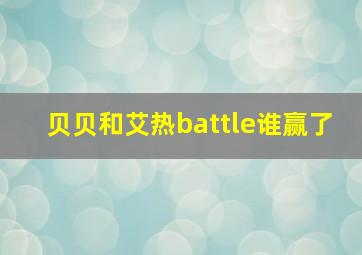 贝贝和艾热battle谁赢了