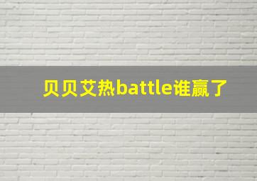 贝贝艾热battle谁赢了