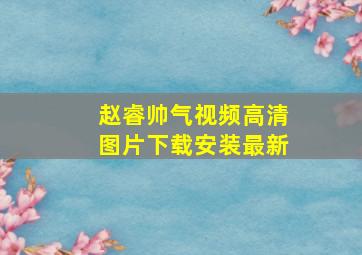 赵睿帅气视频高清图片下载安装最新