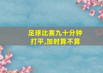 足球比赛九十分钟打平,加时算不算