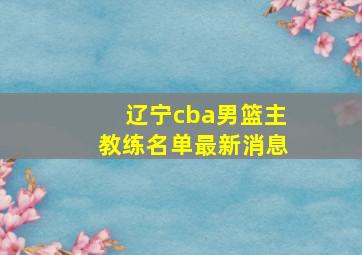 辽宁cba男篮主教练名单最新消息