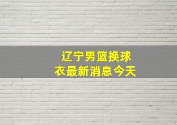 辽宁男篮换球衣最新消息今天