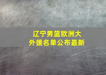 辽宁男篮欧洲大外援名单公布最新