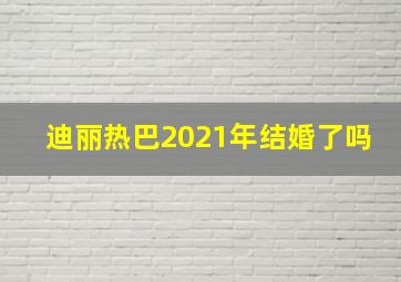 迪丽热巴2021年结婚了吗