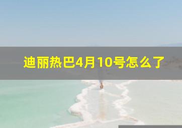 迪丽热巴4月10号怎么了