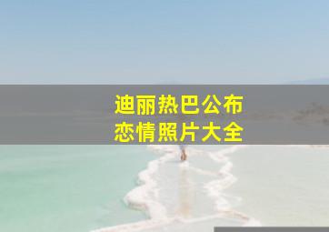 迪丽热巴公布恋情照片大全