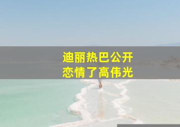 迪丽热巴公开恋情了高伟光