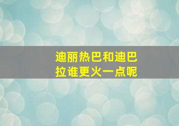 迪丽热巴和迪巴拉谁更火一点呢