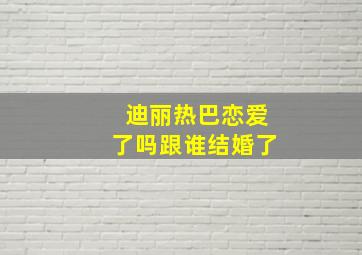 迪丽热巴恋爱了吗跟谁结婚了