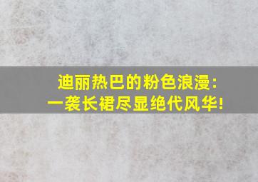 迪丽热巴的粉色浪漫:一袭长裙尽显绝代风华!