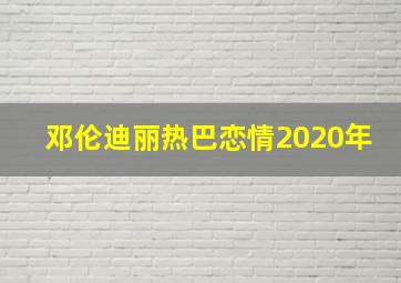 邓伦迪丽热巴恋情2020年