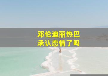 邓伦迪丽热巴承认恋情了吗