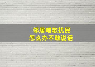 邻居唱歌扰民怎么办不敢说话