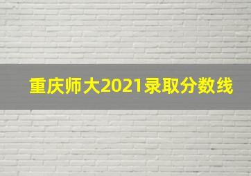 重庆师大2021录取分数线