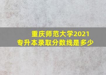 重庆师范大学2021专升本录取分数线是多少