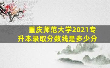 重庆师范大学2021专升本录取分数线是多少分