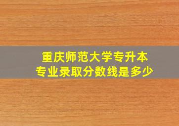 重庆师范大学专升本专业录取分数线是多少