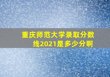 重庆师范大学录取分数线2021是多少分啊