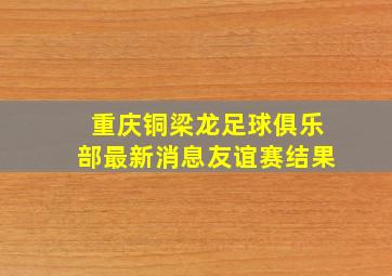 重庆铜梁龙足球俱乐部最新消息友谊赛结果