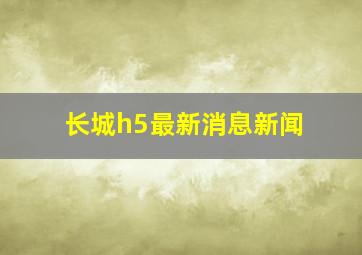 长城h5最新消息新闻